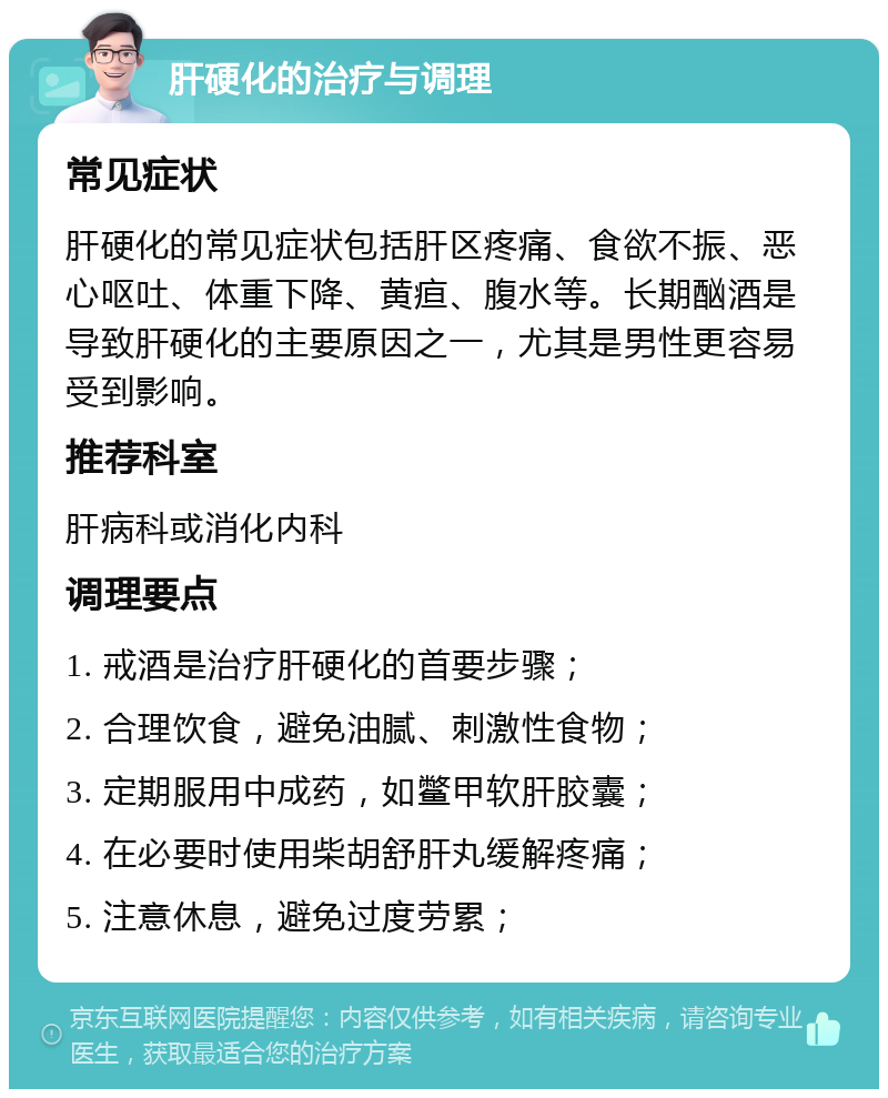 肝硬化的治疗与调理 常见症状 肝硬化的常见症状包括肝区疼痛、食欲不振、恶心呕吐、体重下降、黄疸、腹水等。长期酗酒是导致肝硬化的主要原因之一，尤其是男性更容易受到影响。 推荐科室 肝病科或消化内科 调理要点 1. 戒酒是治疗肝硬化的首要步骤； 2. 合理饮食，避免油腻、刺激性食物； 3. 定期服用中成药，如鳖甲软肝胶囊； 4. 在必要时使用柴胡舒肝丸缓解疼痛； 5. 注意休息，避免过度劳累；