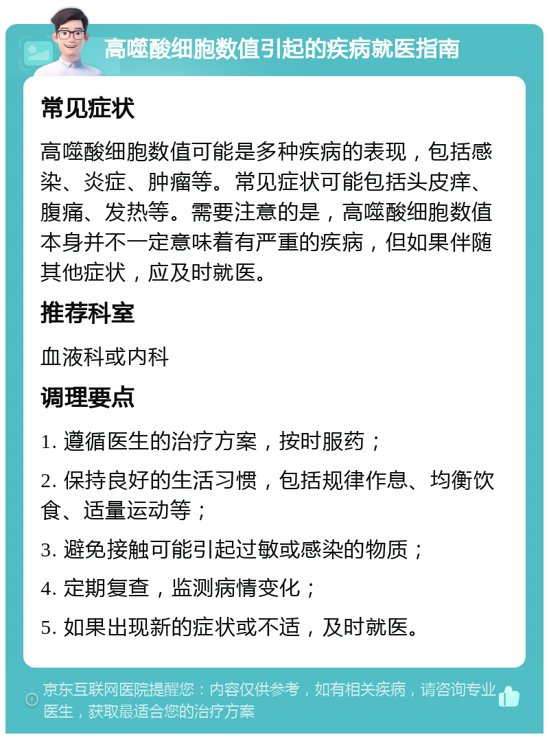 高噬酸细胞数值引起的疾病就医指南 常见症状 高噬酸细胞数值可能是多种疾病的表现，包括感染、炎症、肿瘤等。常见症状可能包括头皮痒、腹痛、发热等。需要注意的是，高噬酸细胞数值本身并不一定意味着有严重的疾病，但如果伴随其他症状，应及时就医。 推荐科室 血液科或内科 调理要点 1. 遵循医生的治疗方案，按时服药； 2. 保持良好的生活习惯，包括规律作息、均衡饮食、适量运动等； 3. 避免接触可能引起过敏或感染的物质； 4. 定期复查，监测病情变化； 5. 如果出现新的症状或不适，及时就医。