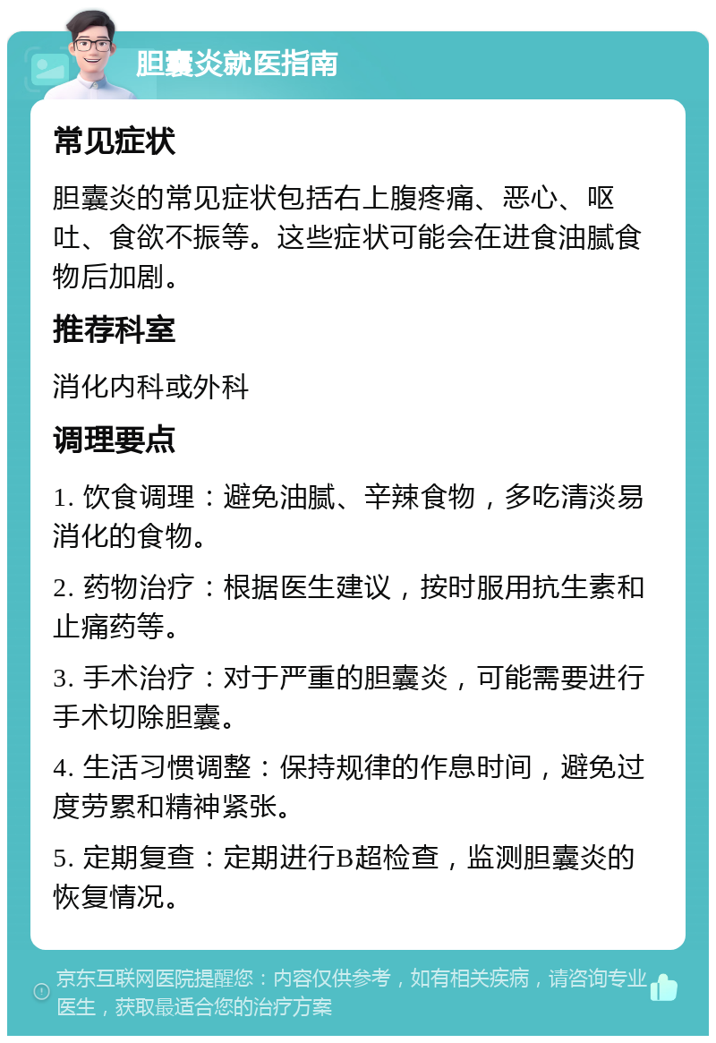 胆囊炎就医指南 常见症状 胆囊炎的常见症状包括右上腹疼痛、恶心、呕吐、食欲不振等。这些症状可能会在进食油腻食物后加剧。 推荐科室 消化内科或外科 调理要点 1. 饮食调理：避免油腻、辛辣食物，多吃清淡易消化的食物。 2. 药物治疗：根据医生建议，按时服用抗生素和止痛药等。 3. 手术治疗：对于严重的胆囊炎，可能需要进行手术切除胆囊。 4. 生活习惯调整：保持规律的作息时间，避免过度劳累和精神紧张。 5. 定期复查：定期进行B超检查，监测胆囊炎的恢复情况。