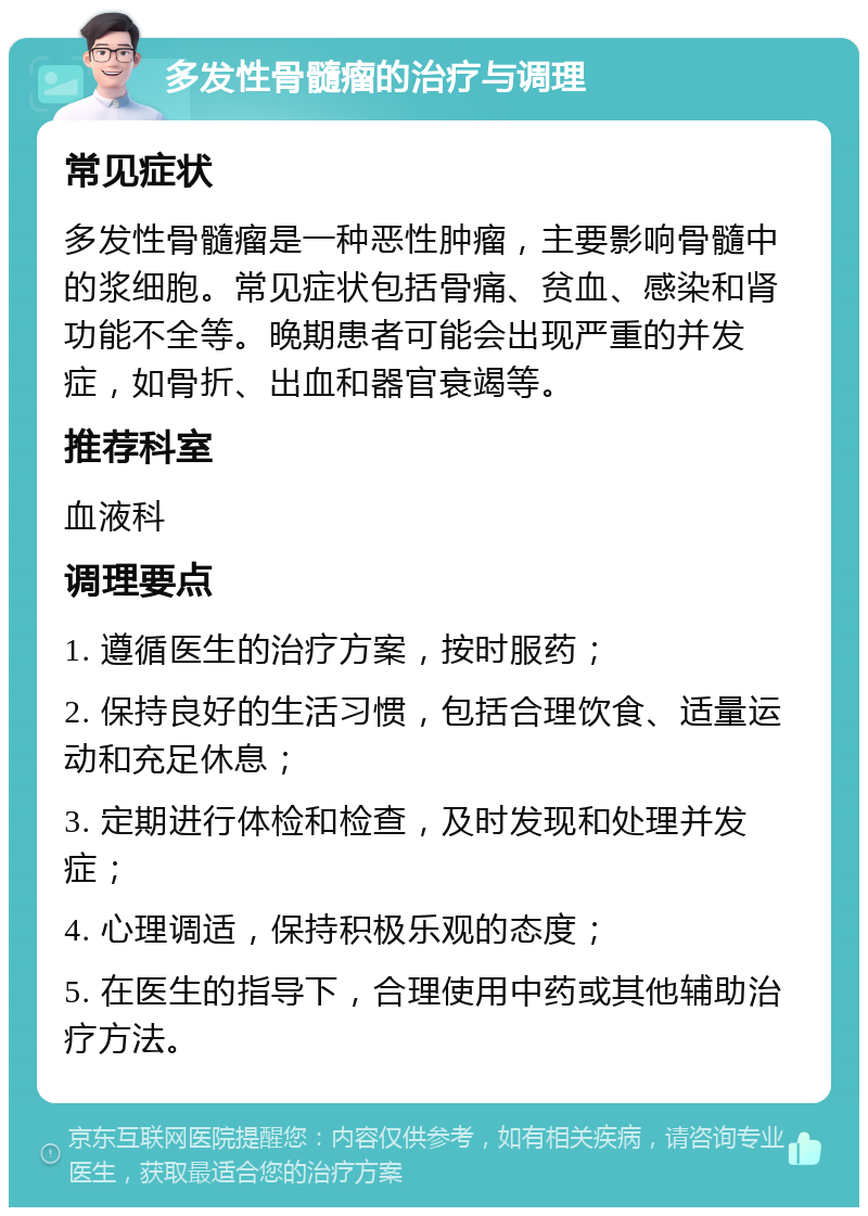 多发性骨髓瘤的治疗与调理 常见症状 多发性骨髓瘤是一种恶性肿瘤，主要影响骨髓中的浆细胞。常见症状包括骨痛、贫血、感染和肾功能不全等。晚期患者可能会出现严重的并发症，如骨折、出血和器官衰竭等。 推荐科室 血液科 调理要点 1. 遵循医生的治疗方案，按时服药； 2. 保持良好的生活习惯，包括合理饮食、适量运动和充足休息； 3. 定期进行体检和检查，及时发现和处理并发症； 4. 心理调适，保持积极乐观的态度； 5. 在医生的指导下，合理使用中药或其他辅助治疗方法。