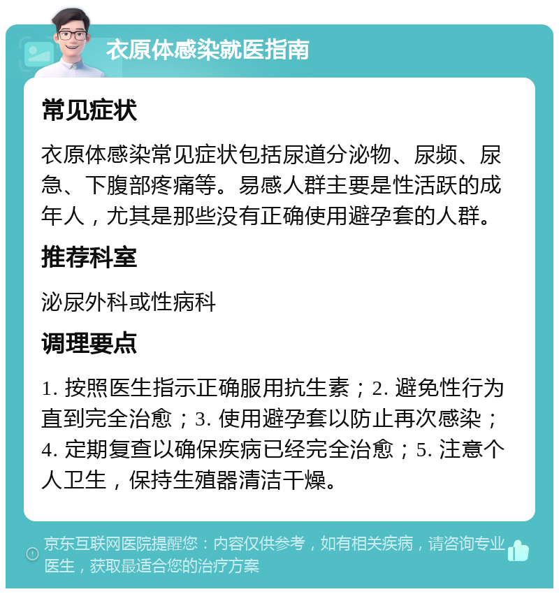 衣原体感染就医指南 常见症状 衣原体感染常见症状包括尿道分泌物、尿频、尿急、下腹部疼痛等。易感人群主要是性活跃的成年人，尤其是那些没有正确使用避孕套的人群。 推荐科室 泌尿外科或性病科 调理要点 1. 按照医生指示正确服用抗生素；2. 避免性行为直到完全治愈；3. 使用避孕套以防止再次感染；4. 定期复查以确保疾病已经完全治愈；5. 注意个人卫生，保持生殖器清洁干燥。