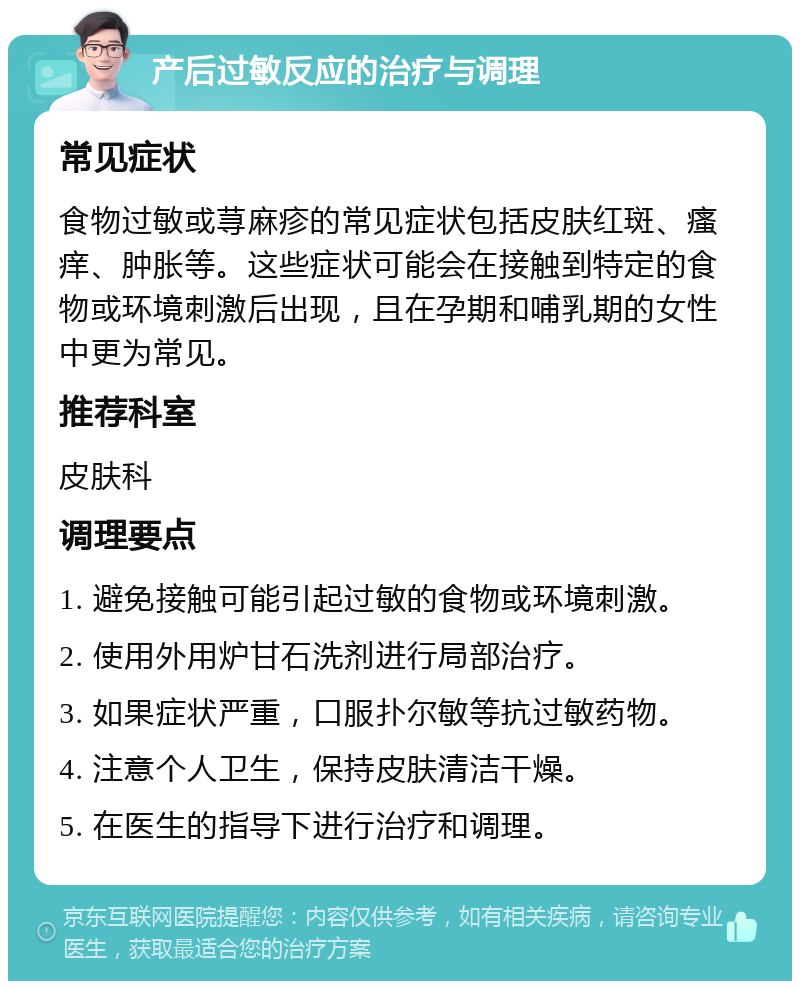 产后过敏反应的治疗与调理 常见症状 食物过敏或荨麻疹的常见症状包括皮肤红斑、瘙痒、肿胀等。这些症状可能会在接触到特定的食物或环境刺激后出现，且在孕期和哺乳期的女性中更为常见。 推荐科室 皮肤科 调理要点 1. 避免接触可能引起过敏的食物或环境刺激。 2. 使用外用炉甘石洗剂进行局部治疗。 3. 如果症状严重，口服扑尔敏等抗过敏药物。 4. 注意个人卫生，保持皮肤清洁干燥。 5. 在医生的指导下进行治疗和调理。