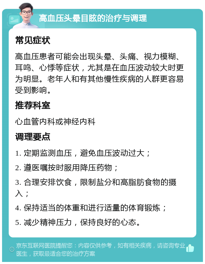 高血压头晕目眩的治疗与调理 常见症状 高血压患者可能会出现头晕、头痛、视力模糊、耳鸣、心悸等症状，尤其是在血压波动较大时更为明显。老年人和有其他慢性疾病的人群更容易受到影响。 推荐科室 心血管内科或神经内科 调理要点 1. 定期监测血压，避免血压波动过大； 2. 遵医嘱按时服用降压药物； 3. 合理安排饮食，限制盐分和高脂肪食物的摄入； 4. 保持适当的体重和进行适量的体育锻炼； 5. 减少精神压力，保持良好的心态。