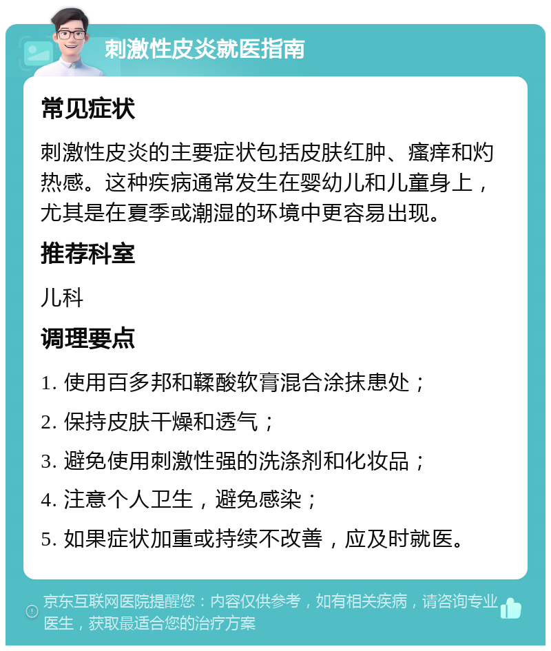 刺激性皮炎就医指南 常见症状 刺激性皮炎的主要症状包括皮肤红肿、瘙痒和灼热感。这种疾病通常发生在婴幼儿和儿童身上，尤其是在夏季或潮湿的环境中更容易出现。 推荐科室 儿科 调理要点 1. 使用百多邦和鞣酸软膏混合涂抹患处； 2. 保持皮肤干燥和透气； 3. 避免使用刺激性强的洗涤剂和化妆品； 4. 注意个人卫生，避免感染； 5. 如果症状加重或持续不改善，应及时就医。