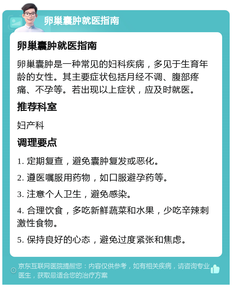 卵巢囊肿就医指南 卵巢囊肿就医指南 卵巢囊肿是一种常见的妇科疾病，多见于生育年龄的女性。其主要症状包括月经不调、腹部疼痛、不孕等。若出现以上症状，应及时就医。 推荐科室 妇产科 调理要点 1. 定期复查，避免囊肿复发或恶化。 2. 遵医嘱服用药物，如口服避孕药等。 3. 注意个人卫生，避免感染。 4. 合理饮食，多吃新鲜蔬菜和水果，少吃辛辣刺激性食物。 5. 保持良好的心态，避免过度紧张和焦虑。