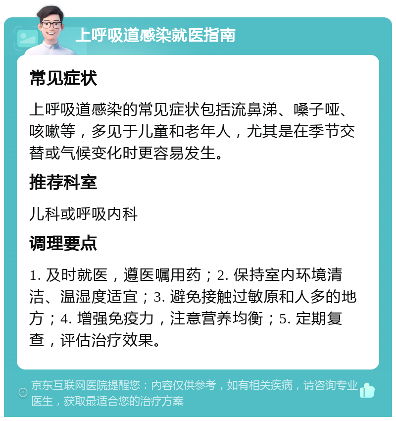 上呼吸道感染就医指南 常见症状 上呼吸道感染的常见症状包括流鼻涕、嗓子哑、咳嗽等，多见于儿童和老年人，尤其是在季节交替或气候变化时更容易发生。 推荐科室 儿科或呼吸内科 调理要点 1. 及时就医，遵医嘱用药；2. 保持室内环境清洁、温湿度适宜；3. 避免接触过敏原和人多的地方；4. 增强免疫力，注意营养均衡；5. 定期复查，评估治疗效果。