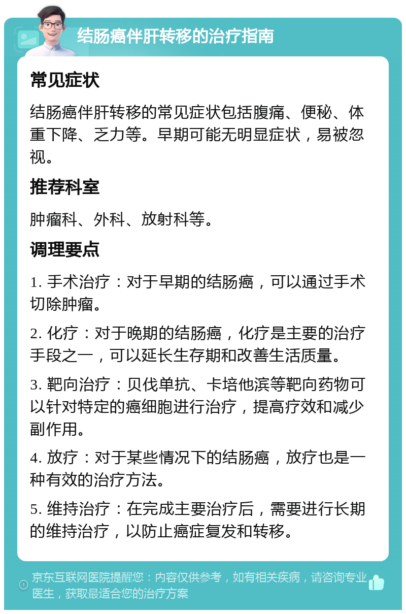 结肠癌伴肝转移的治疗指南 常见症状 结肠癌伴肝转移的常见症状包括腹痛、便秘、体重下降、乏力等。早期可能无明显症状，易被忽视。 推荐科室 肿瘤科、外科、放射科等。 调理要点 1. 手术治疗：对于早期的结肠癌，可以通过手术切除肿瘤。 2. 化疗：对于晚期的结肠癌，化疗是主要的治疗手段之一，可以延长生存期和改善生活质量。 3. 靶向治疗：贝伐单抗、卡培他滨等靶向药物可以针对特定的癌细胞进行治疗，提高疗效和减少副作用。 4. 放疗：对于某些情况下的结肠癌，放疗也是一种有效的治疗方法。 5. 维持治疗：在完成主要治疗后，需要进行长期的维持治疗，以防止癌症复发和转移。