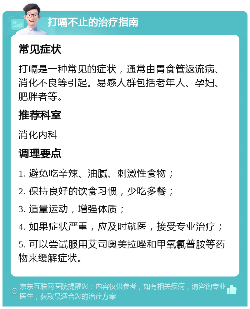 打嗝不止的治疗指南 常见症状 打嗝是一种常见的症状，通常由胃食管返流病、消化不良等引起。易感人群包括老年人、孕妇、肥胖者等。 推荐科室 消化内科 调理要点 1. 避免吃辛辣、油腻、刺激性食物； 2. 保持良好的饮食习惯，少吃多餐； 3. 适量运动，增强体质； 4. 如果症状严重，应及时就医，接受专业治疗； 5. 可以尝试服用艾司奥美拉唑和甲氧氯普胺等药物来缓解症状。