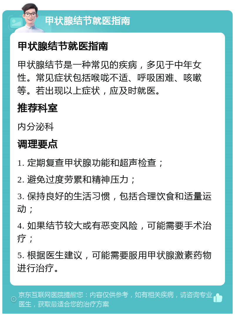 甲状腺结节就医指南 甲状腺结节就医指南 甲状腺结节是一种常见的疾病，多见于中年女性。常见症状包括喉咙不适、呼吸困难、咳嗽等。若出现以上症状，应及时就医。 推荐科室 内分泌科 调理要点 1. 定期复查甲状腺功能和超声检查； 2. 避免过度劳累和精神压力； 3. 保持良好的生活习惯，包括合理饮食和适量运动； 4. 如果结节较大或有恶变风险，可能需要手术治疗； 5. 根据医生建议，可能需要服用甲状腺激素药物进行治疗。