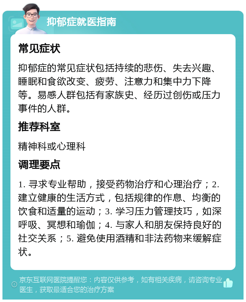 抑郁症就医指南 常见症状 抑郁症的常见症状包括持续的悲伤、失去兴趣、睡眠和食欲改变、疲劳、注意力和集中力下降等。易感人群包括有家族史、经历过创伤或压力事件的人群。 推荐科室 精神科或心理科 调理要点 1. 寻求专业帮助，接受药物治疗和心理治疗；2. 建立健康的生活方式，包括规律的作息、均衡的饮食和适量的运动；3. 学习压力管理技巧，如深呼吸、冥想和瑜伽；4. 与家人和朋友保持良好的社交关系；5. 避免使用酒精和非法药物来缓解症状。