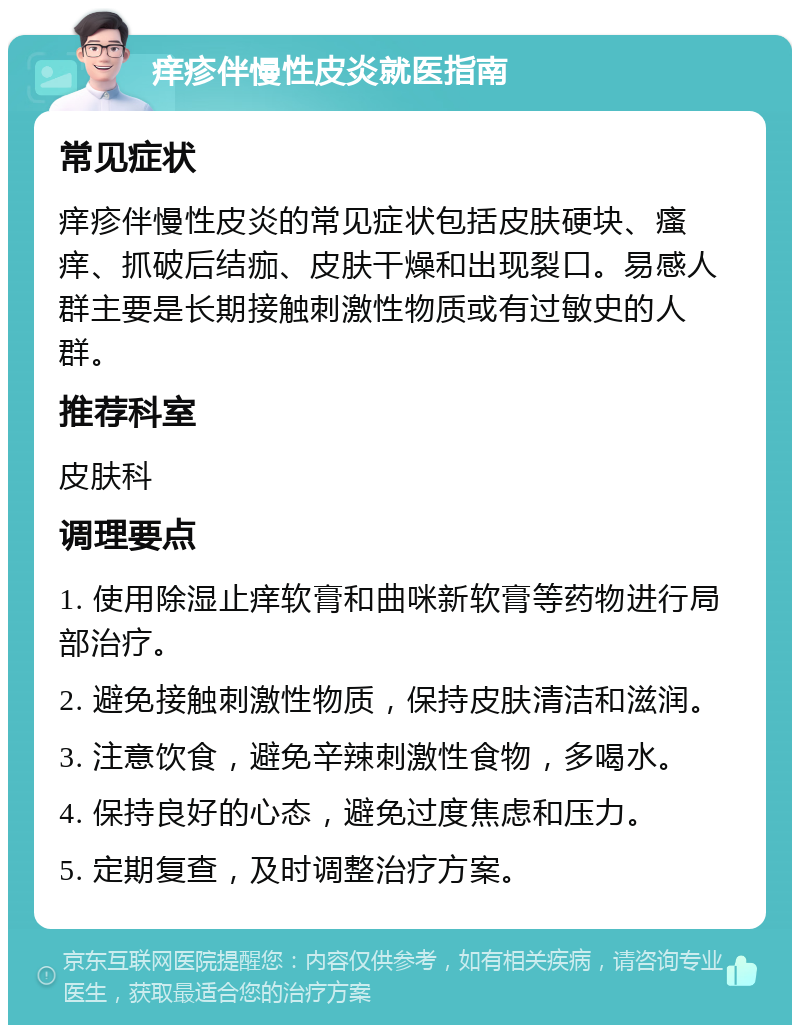 痒疹伴慢性皮炎就医指南 常见症状 痒疹伴慢性皮炎的常见症状包括皮肤硬块、瘙痒、抓破后结痂、皮肤干燥和出现裂口。易感人群主要是长期接触刺激性物质或有过敏史的人群。 推荐科室 皮肤科 调理要点 1. 使用除湿止痒软膏和曲咪新软膏等药物进行局部治疗。 2. 避免接触刺激性物质，保持皮肤清洁和滋润。 3. 注意饮食，避免辛辣刺激性食物，多喝水。 4. 保持良好的心态，避免过度焦虑和压力。 5. 定期复查，及时调整治疗方案。