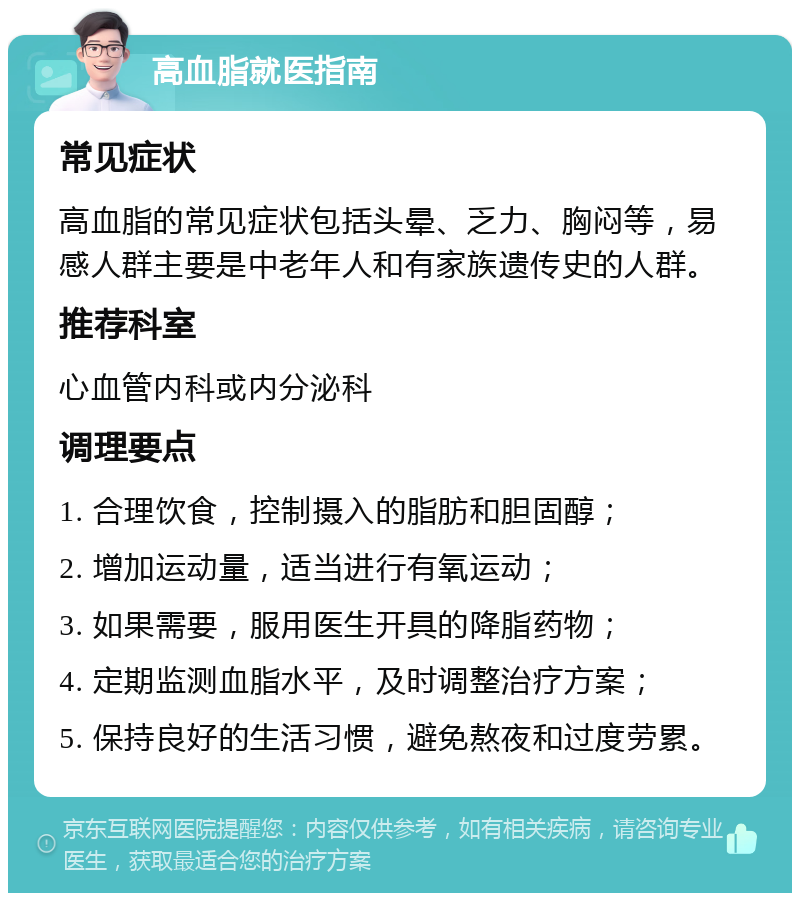 高血脂就医指南 常见症状 高血脂的常见症状包括头晕、乏力、胸闷等，易感人群主要是中老年人和有家族遗传史的人群。 推荐科室 心血管内科或内分泌科 调理要点 1. 合理饮食，控制摄入的脂肪和胆固醇； 2. 增加运动量，适当进行有氧运动； 3. 如果需要，服用医生开具的降脂药物； 4. 定期监测血脂水平，及时调整治疗方案； 5. 保持良好的生活习惯，避免熬夜和过度劳累。