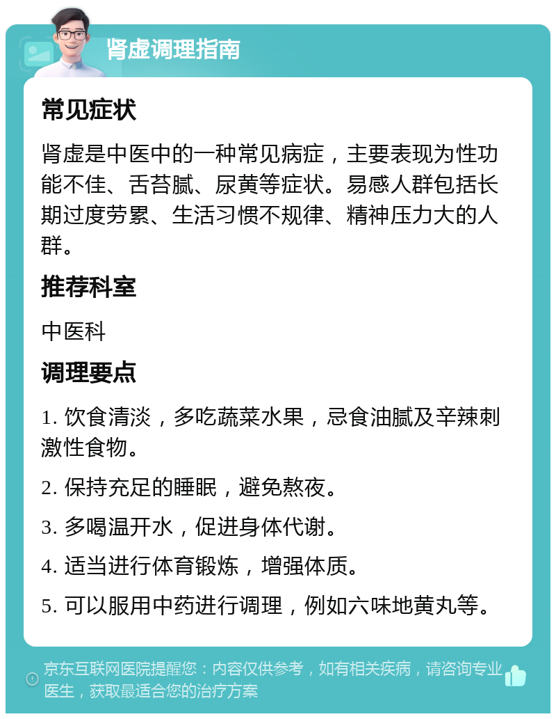 肾虚调理指南 常见症状 肾虚是中医中的一种常见病症，主要表现为性功能不佳、舌苔腻、尿黄等症状。易感人群包括长期过度劳累、生活习惯不规律、精神压力大的人群。 推荐科室 中医科 调理要点 1. 饮食清淡，多吃蔬菜水果，忌食油腻及辛辣刺激性食物。 2. 保持充足的睡眠，避免熬夜。 3. 多喝温开水，促进身体代谢。 4. 适当进行体育锻炼，增强体质。 5. 可以服用中药进行调理，例如六味地黄丸等。