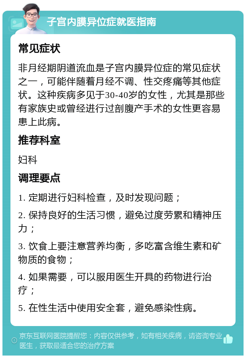 子宫内膜异位症就医指南 常见症状 非月经期阴道流血是子宫内膜异位症的常见症状之一，可能伴随着月经不调、性交疼痛等其他症状。这种疾病多见于30-40岁的女性，尤其是那些有家族史或曾经进行过剖腹产手术的女性更容易患上此病。 推荐科室 妇科 调理要点 1. 定期进行妇科检查，及时发现问题； 2. 保持良好的生活习惯，避免过度劳累和精神压力； 3. 饮食上要注意营养均衡，多吃富含维生素和矿物质的食物； 4. 如果需要，可以服用医生开具的药物进行治疗； 5. 在性生活中使用安全套，避免感染性病。