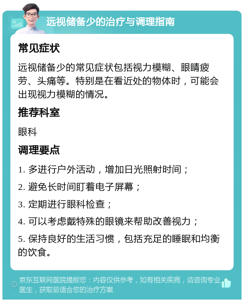 远视储备少的治疗与调理指南 常见症状 远视储备少的常见症状包括视力模糊、眼睛疲劳、头痛等。特别是在看近处的物体时，可能会出现视力模糊的情况。 推荐科室 眼科 调理要点 1. 多进行户外活动，增加日光照射时间； 2. 避免长时间盯着电子屏幕； 3. 定期进行眼科检查； 4. 可以考虑戴特殊的眼镜来帮助改善视力； 5. 保持良好的生活习惯，包括充足的睡眠和均衡的饮食。