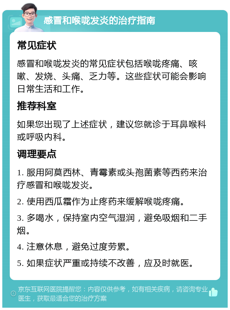 感冒和喉咙发炎的治疗指南 常见症状 感冒和喉咙发炎的常见症状包括喉咙疼痛、咳嗽、发烧、头痛、乏力等。这些症状可能会影响日常生活和工作。 推荐科室 如果您出现了上述症状，建议您就诊于耳鼻喉科或呼吸内科。 调理要点 1. 服用阿莫西林、青霉素或头孢菌素等西药来治疗感冒和喉咙发炎。 2. 使用西瓜霜作为止疼药来缓解喉咙疼痛。 3. 多喝水，保持室内空气湿润，避免吸烟和二手烟。 4. 注意休息，避免过度劳累。 5. 如果症状严重或持续不改善，应及时就医。