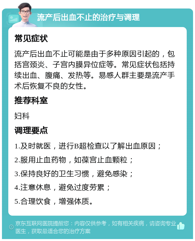 流产后出血不止的治疗与调理 常见症状 流产后出血不止可能是由于多种原因引起的，包括宫颈炎、子宫内膜异位症等。常见症状包括持续出血、腹痛、发热等。易感人群主要是流产手术后恢复不良的女性。 推荐科室 妇科 调理要点 1.及时就医，进行B超检查以了解出血原因； 2.服用止血药物，如葆宫止血颗粒； 3.保持良好的卫生习惯，避免感染； 4.注意休息，避免过度劳累； 5.合理饮食，增强体质。