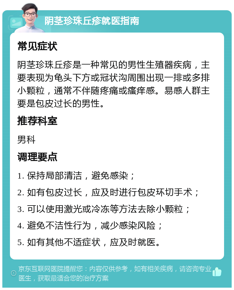 阴茎珍珠丘疹就医指南 常见症状 阴茎珍珠丘疹是一种常见的男性生殖器疾病，主要表现为龟头下方或冠状沟周围出现一排或多排小颗粒，通常不伴随疼痛或瘙痒感。易感人群主要是包皮过长的男性。 推荐科室 男科 调理要点 1. 保持局部清洁，避免感染； 2. 如有包皮过长，应及时进行包皮环切手术； 3. 可以使用激光或冷冻等方法去除小颗粒； 4. 避免不洁性行为，减少感染风险； 5. 如有其他不适症状，应及时就医。