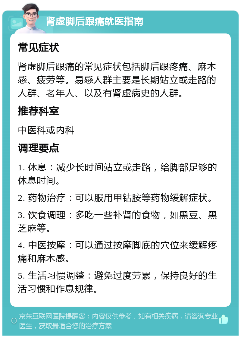 肾虚脚后跟痛就医指南 常见症状 肾虚脚后跟痛的常见症状包括脚后跟疼痛、麻木感、疲劳等。易感人群主要是长期站立或走路的人群、老年人、以及有肾虚病史的人群。 推荐科室 中医科或内科 调理要点 1. 休息：减少长时间站立或走路，给脚部足够的休息时间。 2. 药物治疗：可以服用甲钴胺等药物缓解症状。 3. 饮食调理：多吃一些补肾的食物，如黑豆、黑芝麻等。 4. 中医按摩：可以通过按摩脚底的穴位来缓解疼痛和麻木感。 5. 生活习惯调整：避免过度劳累，保持良好的生活习惯和作息规律。