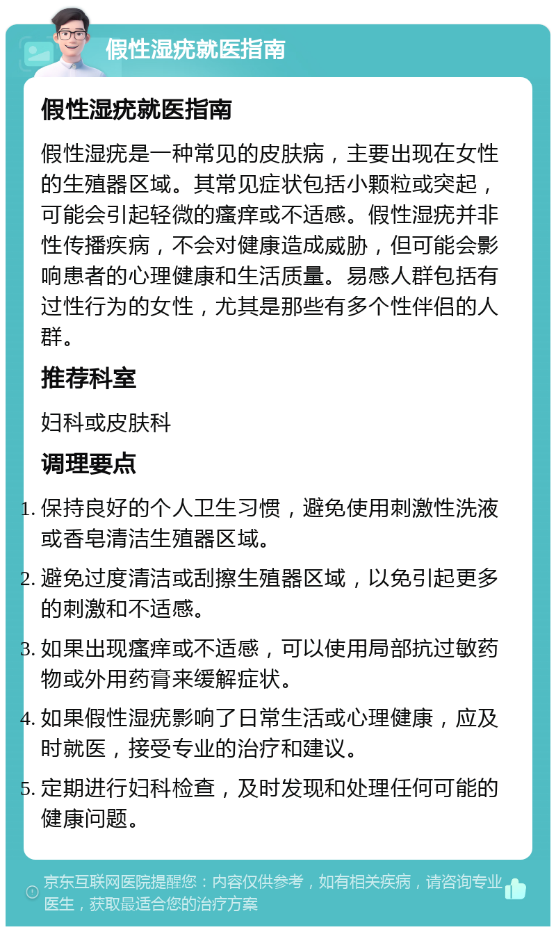 假性湿疣就医指南 假性湿疣就医指南 假性湿疣是一种常见的皮肤病，主要出现在女性的生殖器区域。其常见症状包括小颗粒或突起，可能会引起轻微的瘙痒或不适感。假性湿疣并非性传播疾病，不会对健康造成威胁，但可能会影响患者的心理健康和生活质量。易感人群包括有过性行为的女性，尤其是那些有多个性伴侣的人群。 推荐科室 妇科或皮肤科 调理要点 保持良好的个人卫生习惯，避免使用刺激性洗液或香皂清洁生殖器区域。 避免过度清洁或刮擦生殖器区域，以免引起更多的刺激和不适感。 如果出现瘙痒或不适感，可以使用局部抗过敏药物或外用药膏来缓解症状。 如果假性湿疣影响了日常生活或心理健康，应及时就医，接受专业的治疗和建议。 定期进行妇科检查，及时发现和处理任何可能的健康问题。