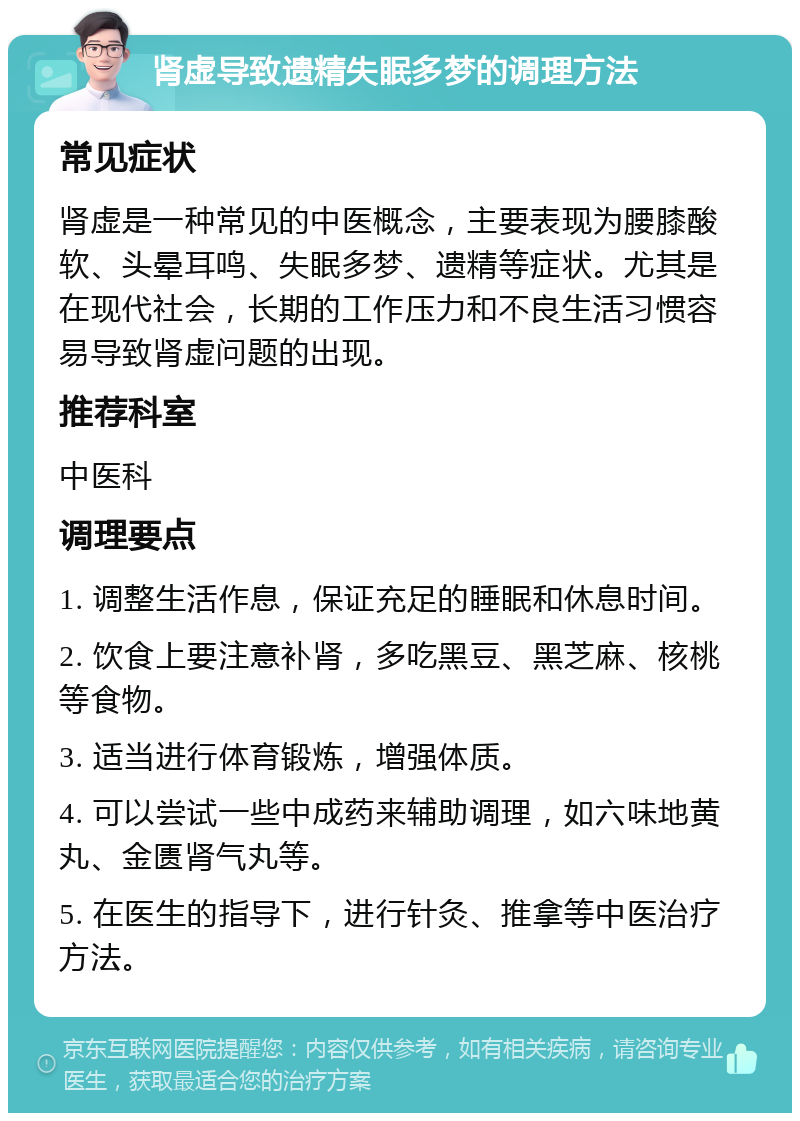 肾虚导致遗精失眠多梦的调理方法 常见症状 肾虚是一种常见的中医概念，主要表现为腰膝酸软、头晕耳鸣、失眠多梦、遗精等症状。尤其是在现代社会，长期的工作压力和不良生活习惯容易导致肾虚问题的出现。 推荐科室 中医科 调理要点 1. 调整生活作息，保证充足的睡眠和休息时间。 2. 饮食上要注意补肾，多吃黑豆、黑芝麻、核桃等食物。 3. 适当进行体育锻炼，增强体质。 4. 可以尝试一些中成药来辅助调理，如六味地黄丸、金匮肾气丸等。 5. 在医生的指导下，进行针灸、推拿等中医治疗方法。