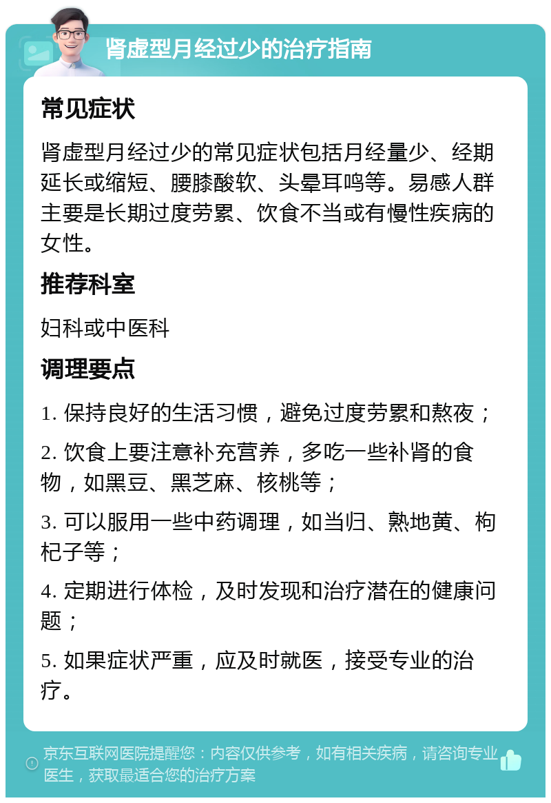 肾虚型月经过少的治疗指南 常见症状 肾虚型月经过少的常见症状包括月经量少、经期延长或缩短、腰膝酸软、头晕耳鸣等。易感人群主要是长期过度劳累、饮食不当或有慢性疾病的女性。 推荐科室 妇科或中医科 调理要点 1. 保持良好的生活习惯，避免过度劳累和熬夜； 2. 饮食上要注意补充营养，多吃一些补肾的食物，如黑豆、黑芝麻、核桃等； 3. 可以服用一些中药调理，如当归、熟地黄、枸杞子等； 4. 定期进行体检，及时发现和治疗潜在的健康问题； 5. 如果症状严重，应及时就医，接受专业的治疗。