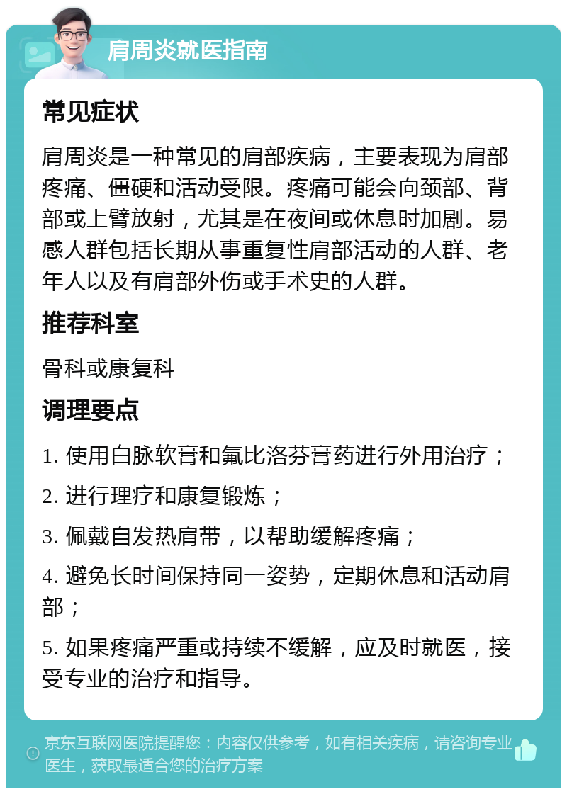 肩周炎就医指南 常见症状 肩周炎是一种常见的肩部疾病，主要表现为肩部疼痛、僵硬和活动受限。疼痛可能会向颈部、背部或上臂放射，尤其是在夜间或休息时加剧。易感人群包括长期从事重复性肩部活动的人群、老年人以及有肩部外伤或手术史的人群。 推荐科室 骨科或康复科 调理要点 1. 使用白脉软膏和氟比洛芬膏药进行外用治疗； 2. 进行理疗和康复锻炼； 3. 佩戴自发热肩带，以帮助缓解疼痛； 4. 避免长时间保持同一姿势，定期休息和活动肩部； 5. 如果疼痛严重或持续不缓解，应及时就医，接受专业的治疗和指导。