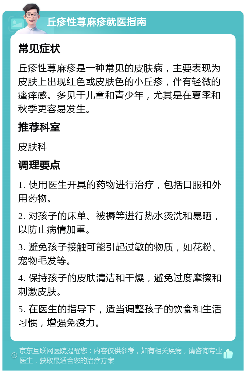 丘疹性荨麻疹就医指南 常见症状 丘疹性荨麻疹是一种常见的皮肤病，主要表现为皮肤上出现红色或皮肤色的小丘疹，伴有轻微的瘙痒感。多见于儿童和青少年，尤其是在夏季和秋季更容易发生。 推荐科室 皮肤科 调理要点 1. 使用医生开具的药物进行治疗，包括口服和外用药物。 2. 对孩子的床单、被褥等进行热水烫洗和暴晒，以防止病情加重。 3. 避免孩子接触可能引起过敏的物质，如花粉、宠物毛发等。 4. 保持孩子的皮肤清洁和干燥，避免过度摩擦和刺激皮肤。 5. 在医生的指导下，适当调整孩子的饮食和生活习惯，增强免疫力。