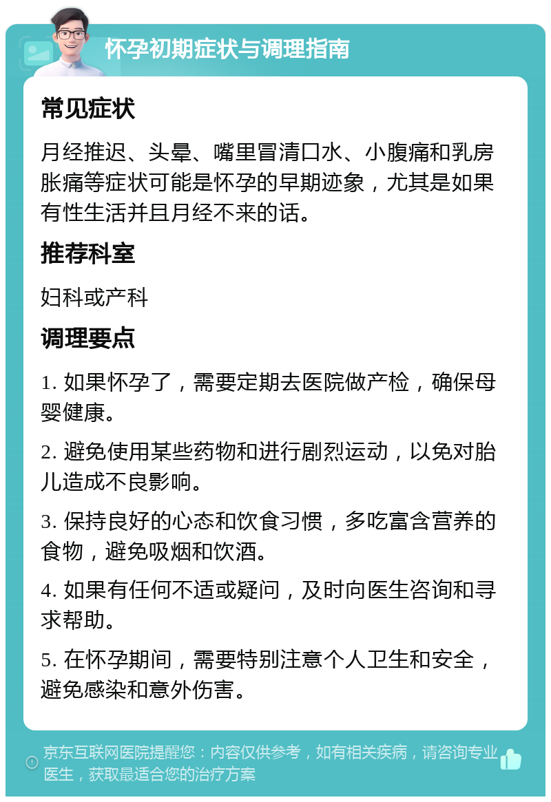 怀孕初期症状与调理指南 常见症状 月经推迟、头晕、嘴里冒清口水、小腹痛和乳房胀痛等症状可能是怀孕的早期迹象，尤其是如果有性生活并且月经不来的话。 推荐科室 妇科或产科 调理要点 1. 如果怀孕了，需要定期去医院做产检，确保母婴健康。 2. 避免使用某些药物和进行剧烈运动，以免对胎儿造成不良影响。 3. 保持良好的心态和饮食习惯，多吃富含营养的食物，避免吸烟和饮酒。 4. 如果有任何不适或疑问，及时向医生咨询和寻求帮助。 5. 在怀孕期间，需要特别注意个人卫生和安全，避免感染和意外伤害。