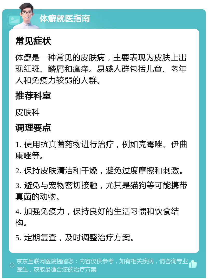 体癣就医指南 常见症状 体癣是一种常见的皮肤病，主要表现为皮肤上出现红斑、鳞屑和瘙痒。易感人群包括儿童、老年人和免疫力较弱的人群。 推荐科室 皮肤科 调理要点 1. 使用抗真菌药物进行治疗，例如克霉唑、伊曲康唑等。 2. 保持皮肤清洁和干燥，避免过度摩擦和刺激。 3. 避免与宠物密切接触，尤其是猫狗等可能携带真菌的动物。 4. 加强免疫力，保持良好的生活习惯和饮食结构。 5. 定期复查，及时调整治疗方案。