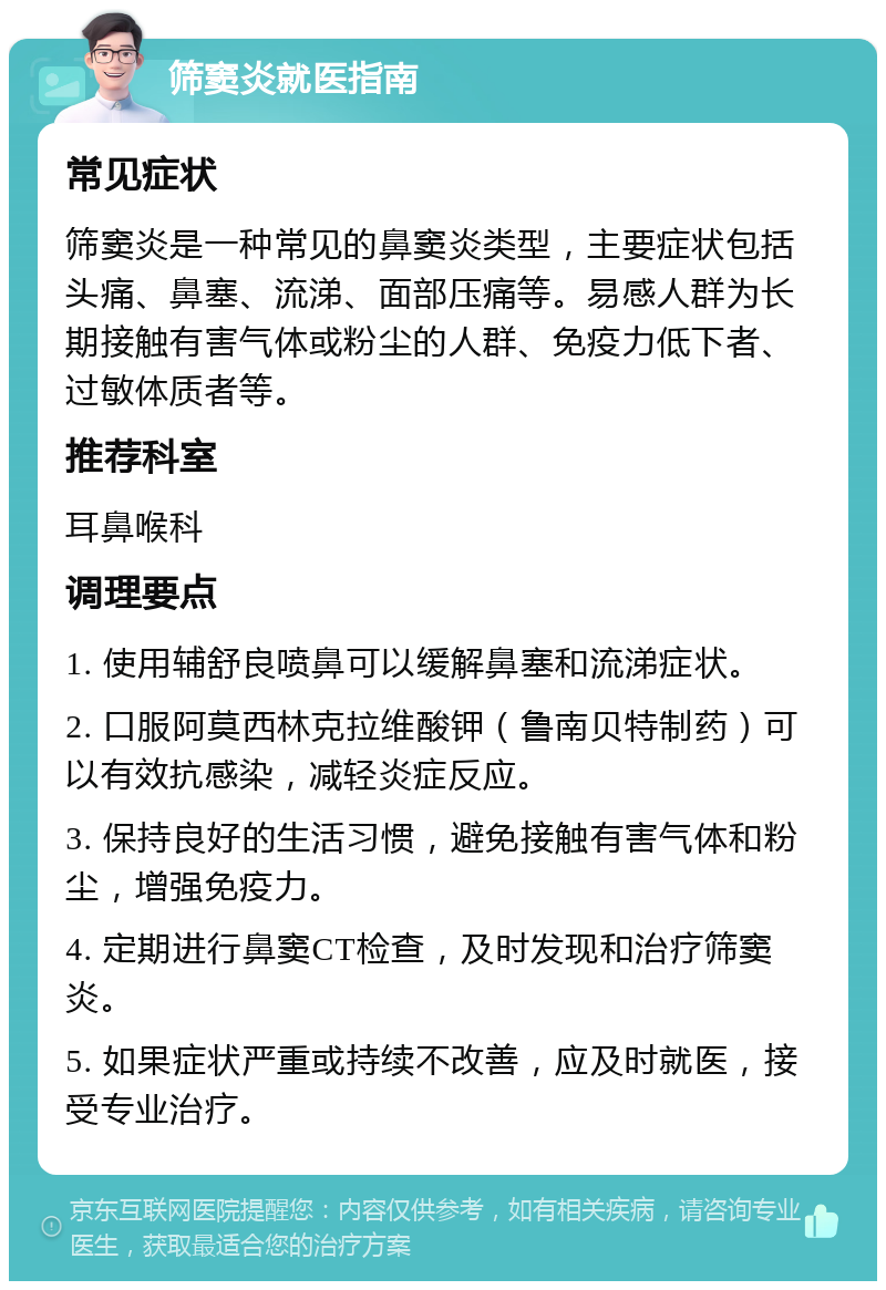 筛窦炎就医指南 常见症状 筛窦炎是一种常见的鼻窦炎类型，主要症状包括头痛、鼻塞、流涕、面部压痛等。易感人群为长期接触有害气体或粉尘的人群、免疫力低下者、过敏体质者等。 推荐科室 耳鼻喉科 调理要点 1. 使用辅舒良喷鼻可以缓解鼻塞和流涕症状。 2. 口服阿莫西林克拉维酸钾（鲁南贝特制药）可以有效抗感染，减轻炎症反应。 3. 保持良好的生活习惯，避免接触有害气体和粉尘，增强免疫力。 4. 定期进行鼻窦CT检查，及时发现和治疗筛窦炎。 5. 如果症状严重或持续不改善，应及时就医，接受专业治疗。