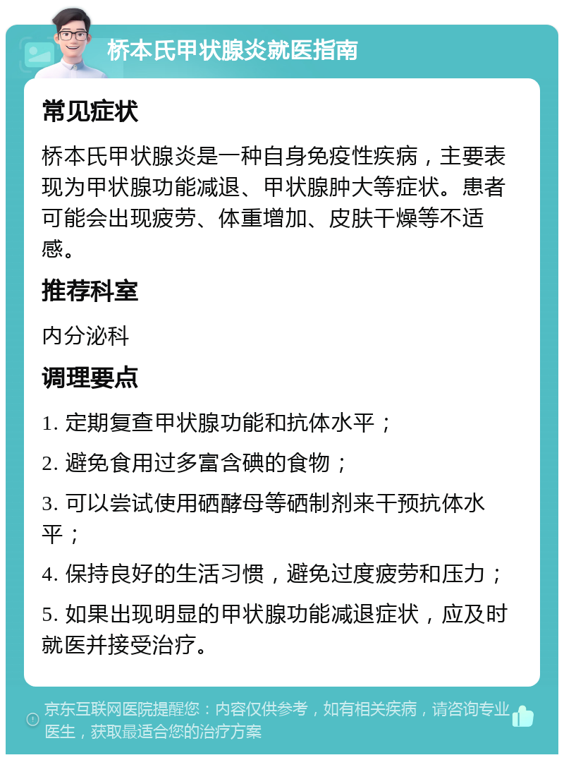 桥本氏甲状腺炎就医指南 常见症状 桥本氏甲状腺炎是一种自身免疫性疾病，主要表现为甲状腺功能减退、甲状腺肿大等症状。患者可能会出现疲劳、体重增加、皮肤干燥等不适感。 推荐科室 内分泌科 调理要点 1. 定期复查甲状腺功能和抗体水平； 2. 避免食用过多富含碘的食物； 3. 可以尝试使用硒酵母等硒制剂来干预抗体水平； 4. 保持良好的生活习惯，避免过度疲劳和压力； 5. 如果出现明显的甲状腺功能减退症状，应及时就医并接受治疗。