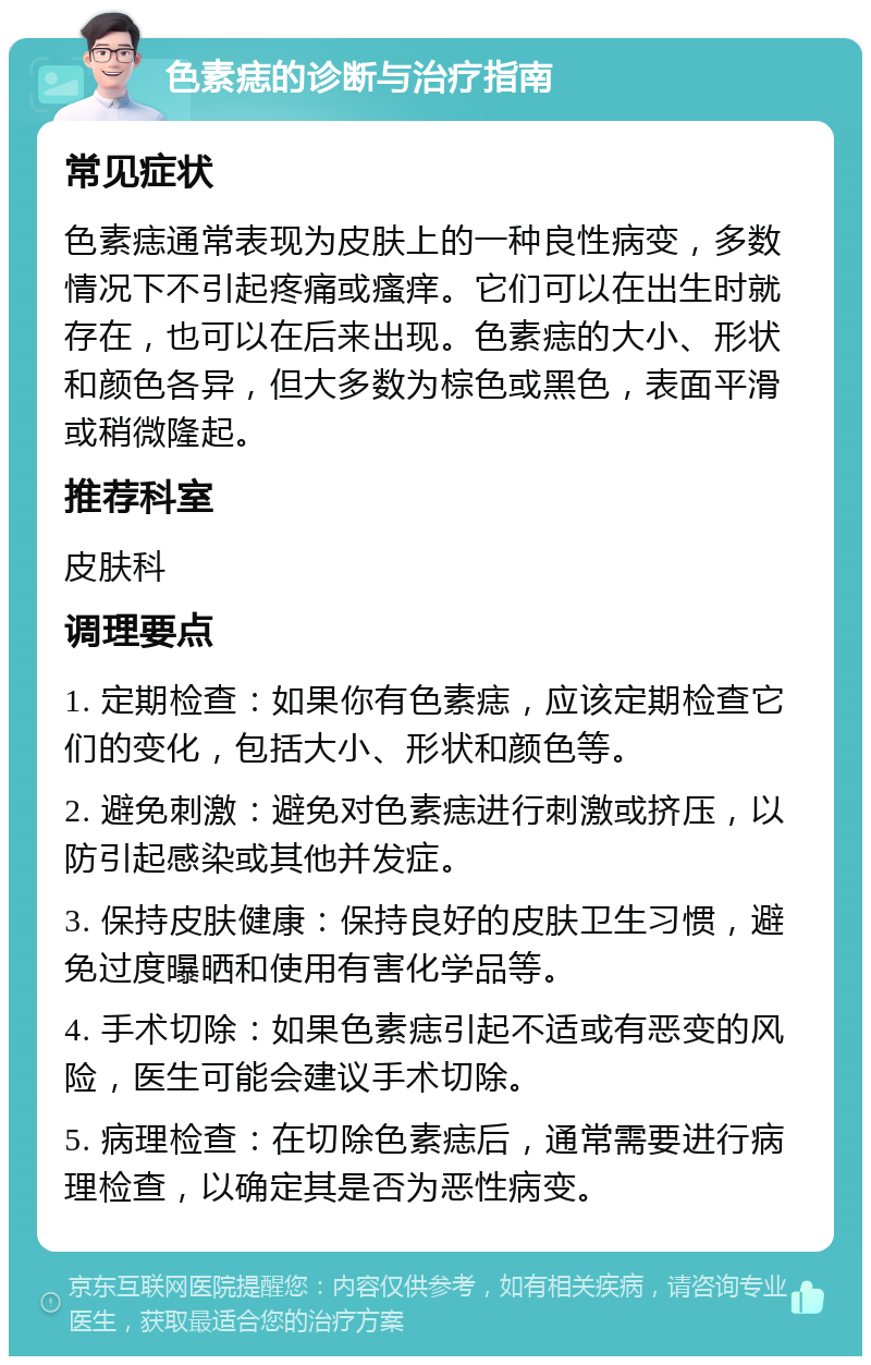 色素痣的诊断与治疗指南 常见症状 色素痣通常表现为皮肤上的一种良性病变，多数情况下不引起疼痛或瘙痒。它们可以在出生时就存在，也可以在后来出现。色素痣的大小、形状和颜色各异，但大多数为棕色或黑色，表面平滑或稍微隆起。 推荐科室 皮肤科 调理要点 1. 定期检查：如果你有色素痣，应该定期检查它们的变化，包括大小、形状和颜色等。 2. 避免刺激：避免对色素痣进行刺激或挤压，以防引起感染或其他并发症。 3. 保持皮肤健康：保持良好的皮肤卫生习惯，避免过度曝晒和使用有害化学品等。 4. 手术切除：如果色素痣引起不适或有恶变的风险，医生可能会建议手术切除。 5. 病理检查：在切除色素痣后，通常需要进行病理检查，以确定其是否为恶性病变。