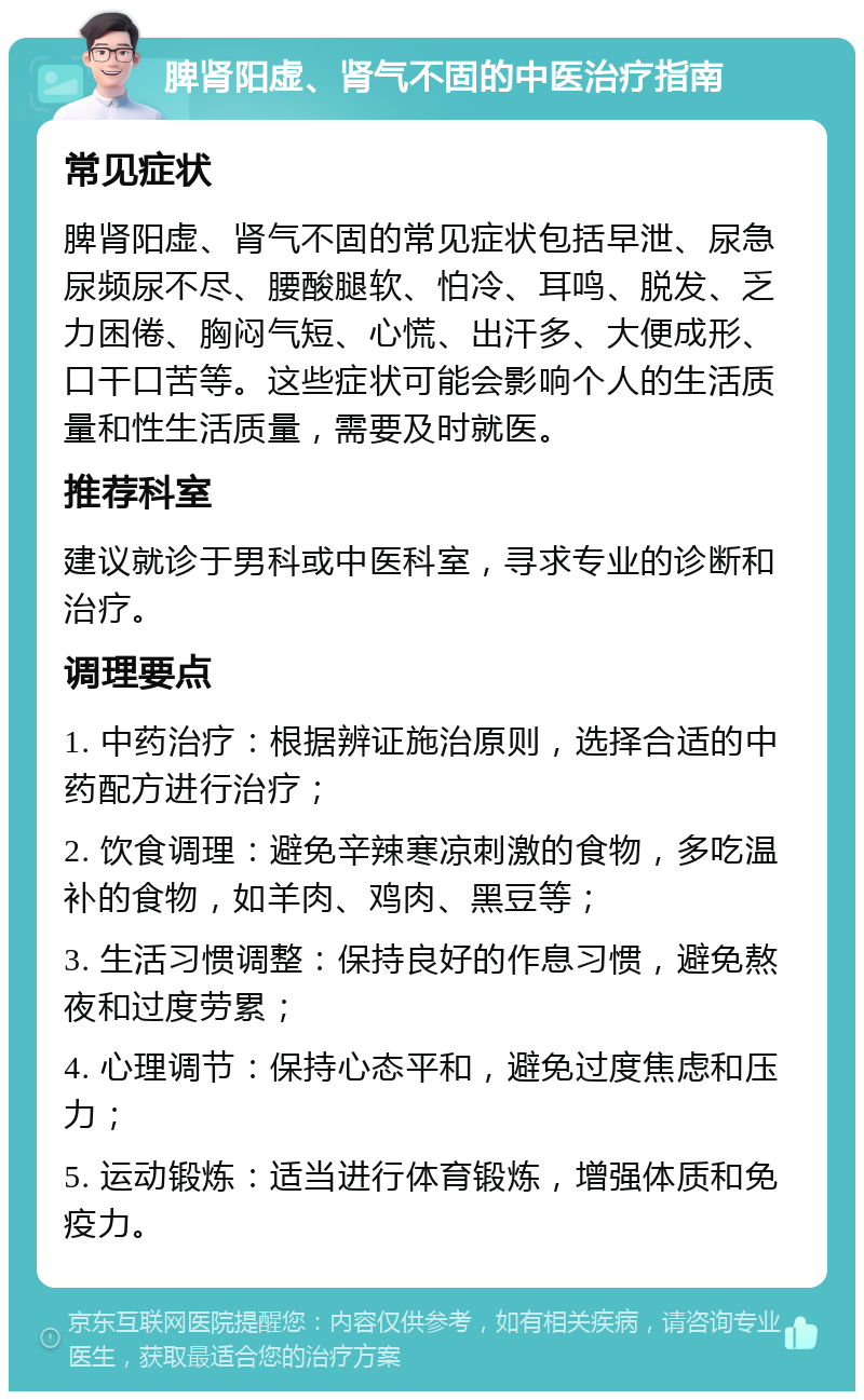 脾肾阳虚、肾气不固的中医治疗指南 常见症状 脾肾阳虚、肾气不固的常见症状包括早泄、尿急尿频尿不尽、腰酸腿软、怕冷、耳鸣、脱发、乏力困倦、胸闷气短、心慌、出汗多、大便成形、口干口苦等。这些症状可能会影响个人的生活质量和性生活质量，需要及时就医。 推荐科室 建议就诊于男科或中医科室，寻求专业的诊断和治疗。 调理要点 1. 中药治疗：根据辨证施治原则，选择合适的中药配方进行治疗； 2. 饮食调理：避免辛辣寒凉刺激的食物，多吃温补的食物，如羊肉、鸡肉、黑豆等； 3. 生活习惯调整：保持良好的作息习惯，避免熬夜和过度劳累； 4. 心理调节：保持心态平和，避免过度焦虑和压力； 5. 运动锻炼：适当进行体育锻炼，增强体质和免疫力。