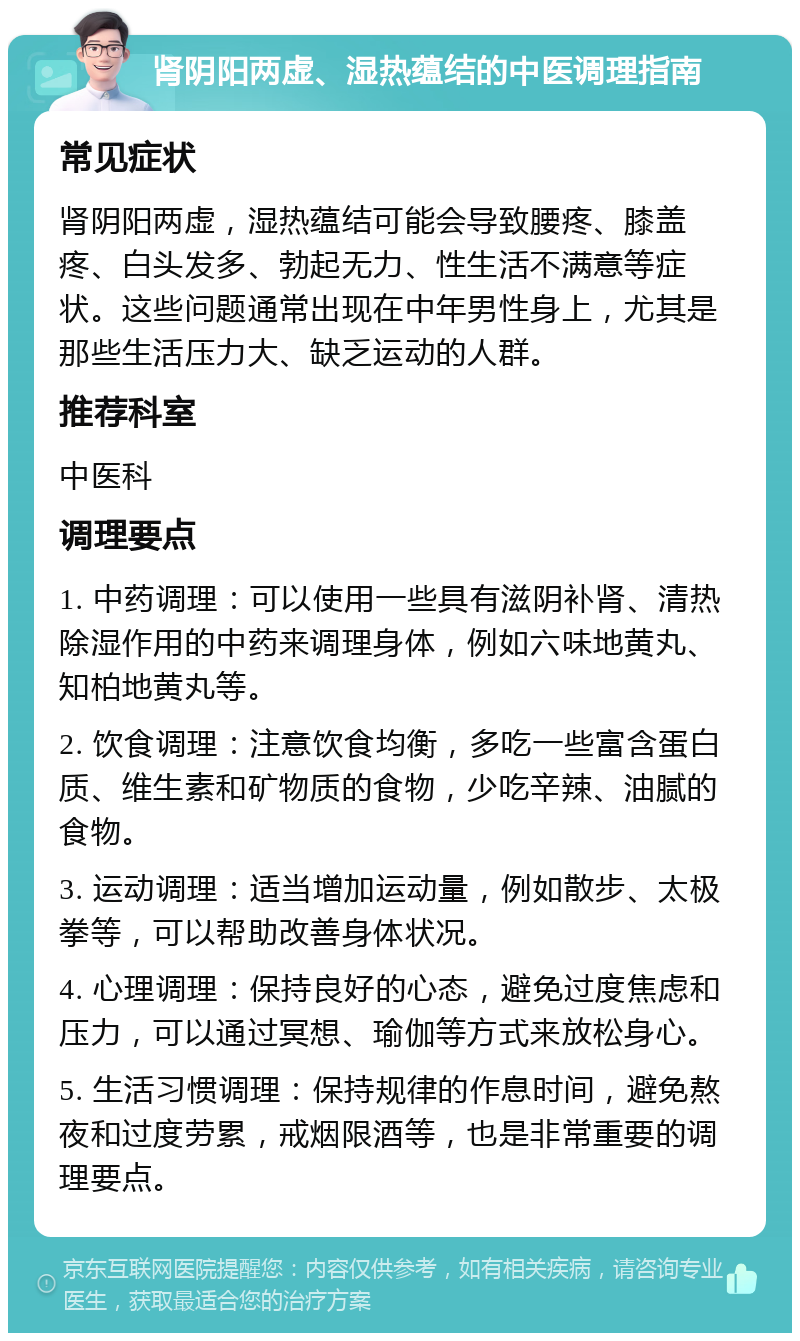 肾阴阳两虚、湿热蕴结的中医调理指南 常见症状 肾阴阳两虚，湿热蕴结可能会导致腰疼、膝盖疼、白头发多、勃起无力、性生活不满意等症状。这些问题通常出现在中年男性身上，尤其是那些生活压力大、缺乏运动的人群。 推荐科室 中医科 调理要点 1. 中药调理：可以使用一些具有滋阴补肾、清热除湿作用的中药来调理身体，例如六味地黄丸、知柏地黄丸等。 2. 饮食调理：注意饮食均衡，多吃一些富含蛋白质、维生素和矿物质的食物，少吃辛辣、油腻的食物。 3. 运动调理：适当增加运动量，例如散步、太极拳等，可以帮助改善身体状况。 4. 心理调理：保持良好的心态，避免过度焦虑和压力，可以通过冥想、瑜伽等方式来放松身心。 5. 生活习惯调理：保持规律的作息时间，避免熬夜和过度劳累，戒烟限酒等，也是非常重要的调理要点。