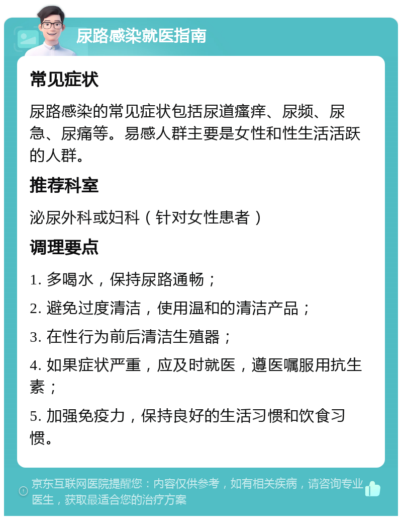 尿路感染就医指南 常见症状 尿路感染的常见症状包括尿道瘙痒、尿频、尿急、尿痛等。易感人群主要是女性和性生活活跃的人群。 推荐科室 泌尿外科或妇科（针对女性患者） 调理要点 1. 多喝水，保持尿路通畅； 2. 避免过度清洁，使用温和的清洁产品； 3. 在性行为前后清洁生殖器； 4. 如果症状严重，应及时就医，遵医嘱服用抗生素； 5. 加强免疫力，保持良好的生活习惯和饮食习惯。