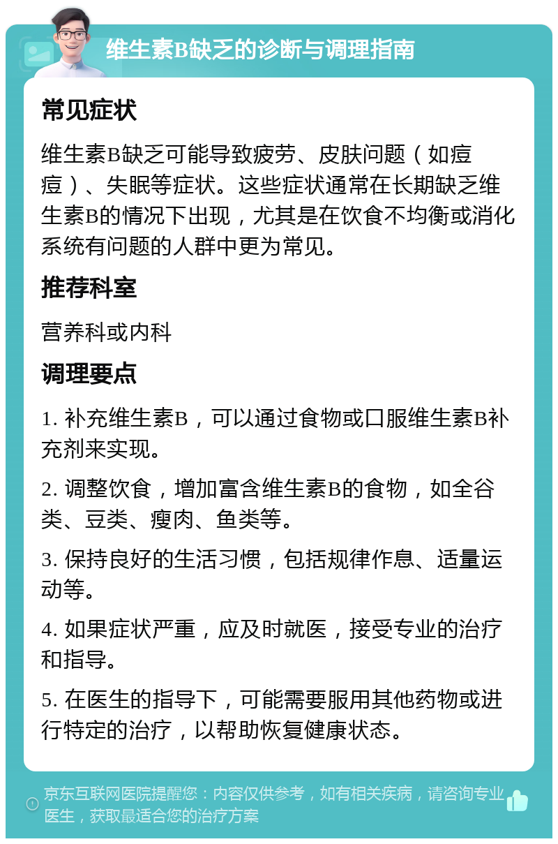 维生素B缺乏的诊断与调理指南 常见症状 维生素B缺乏可能导致疲劳、皮肤问题（如痘痘）、失眠等症状。这些症状通常在长期缺乏维生素B的情况下出现，尤其是在饮食不均衡或消化系统有问题的人群中更为常见。 推荐科室 营养科或内科 调理要点 1. 补充维生素B，可以通过食物或口服维生素B补充剂来实现。 2. 调整饮食，增加富含维生素B的食物，如全谷类、豆类、瘦肉、鱼类等。 3. 保持良好的生活习惯，包括规律作息、适量运动等。 4. 如果症状严重，应及时就医，接受专业的治疗和指导。 5. 在医生的指导下，可能需要服用其他药物或进行特定的治疗，以帮助恢复健康状态。