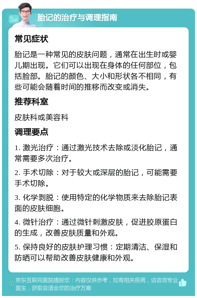 胎记的治疗与调理指南 常见症状 胎记是一种常见的皮肤问题，通常在出生时或婴儿期出现。它们可以出现在身体的任何部位，包括脸部。胎记的颜色、大小和形状各不相同，有些可能会随着时间的推移而改变或消失。 推荐科室 皮肤科或美容科 调理要点 1. 激光治疗：通过激光技术去除或淡化胎记，通常需要多次治疗。 2. 手术切除：对于较大或深层的胎记，可能需要手术切除。 3. 化学剥脱：使用特定的化学物质来去除胎记表面的皮肤细胞。 4. 微针治疗：通过微针刺激皮肤，促进胶原蛋白的生成，改善皮肤质量和外观。 5. 保持良好的皮肤护理习惯：定期清洁、保湿和防晒可以帮助改善皮肤健康和外观。