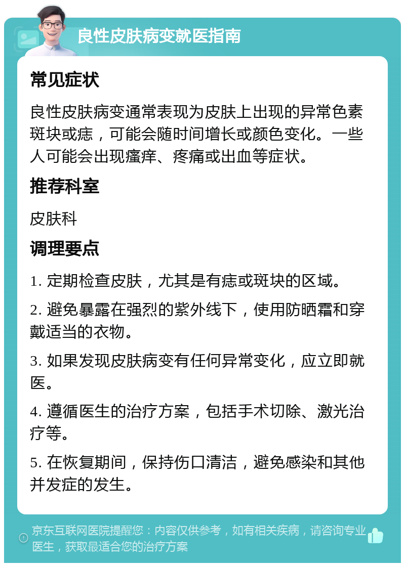 良性皮肤病变就医指南 常见症状 良性皮肤病变通常表现为皮肤上出现的异常色素斑块或痣，可能会随时间增长或颜色变化。一些人可能会出现瘙痒、疼痛或出血等症状。 推荐科室 皮肤科 调理要点 1. 定期检查皮肤，尤其是有痣或斑块的区域。 2. 避免暴露在强烈的紫外线下，使用防晒霜和穿戴适当的衣物。 3. 如果发现皮肤病变有任何异常变化，应立即就医。 4. 遵循医生的治疗方案，包括手术切除、激光治疗等。 5. 在恢复期间，保持伤口清洁，避免感染和其他并发症的发生。