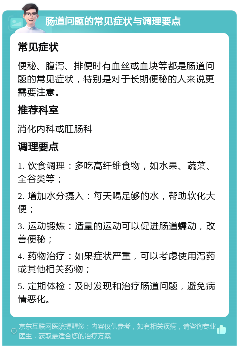 肠道问题的常见症状与调理要点 常见症状 便秘、腹泻、排便时有血丝或血块等都是肠道问题的常见症状，特别是对于长期便秘的人来说更需要注意。 推荐科室 消化内科或肛肠科 调理要点 1. 饮食调理：多吃高纤维食物，如水果、蔬菜、全谷类等； 2. 增加水分摄入：每天喝足够的水，帮助软化大便； 3. 运动锻炼：适量的运动可以促进肠道蠕动，改善便秘； 4. 药物治疗：如果症状严重，可以考虑使用泻药或其他相关药物； 5. 定期体检：及时发现和治疗肠道问题，避免病情恶化。