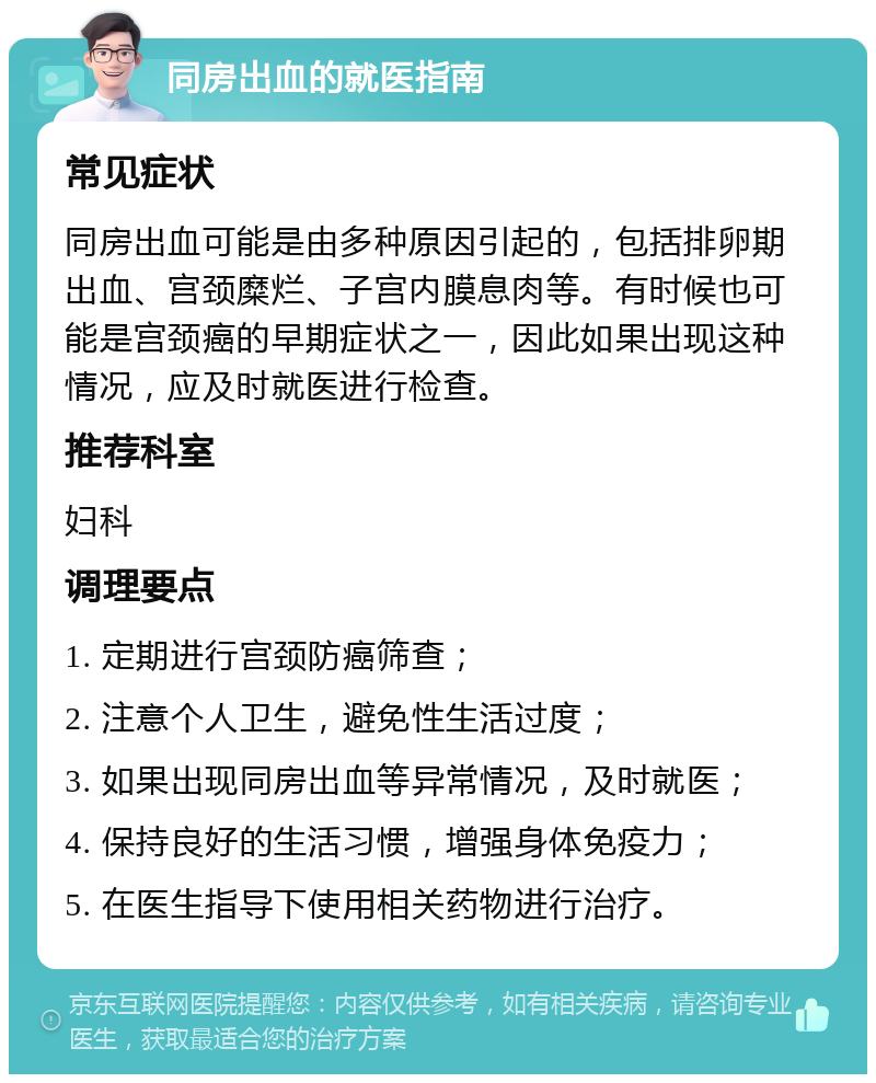 同房出血的就医指南 常见症状 同房出血可能是由多种原因引起的，包括排卵期出血、宫颈糜烂、子宫内膜息肉等。有时候也可能是宫颈癌的早期症状之一，因此如果出现这种情况，应及时就医进行检查。 推荐科室 妇科 调理要点 1. 定期进行宫颈防癌筛查； 2. 注意个人卫生，避免性生活过度； 3. 如果出现同房出血等异常情况，及时就医； 4. 保持良好的生活习惯，增强身体免疫力； 5. 在医生指导下使用相关药物进行治疗。