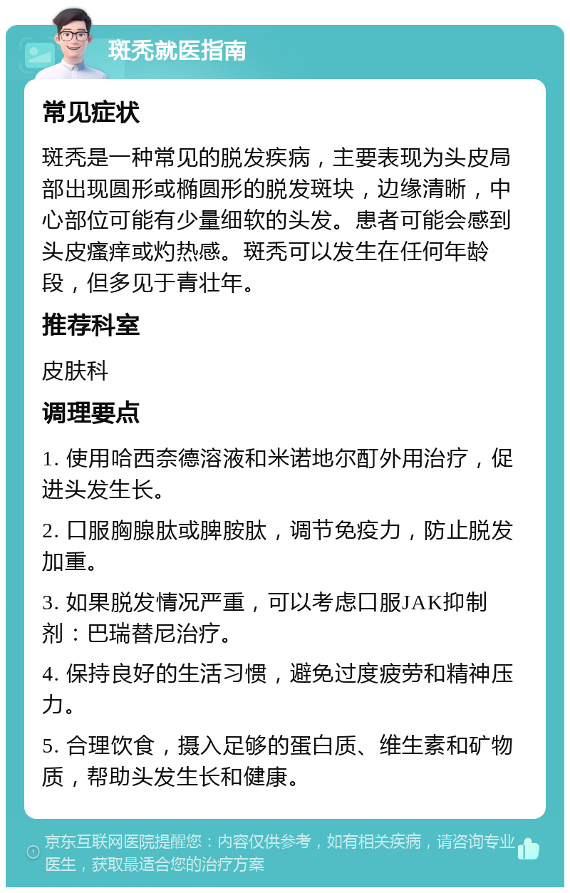 斑秃就医指南 常见症状 斑秃是一种常见的脱发疾病，主要表现为头皮局部出现圆形或椭圆形的脱发斑块，边缘清晰，中心部位可能有少量细软的头发。患者可能会感到头皮瘙痒或灼热感。斑秃可以发生在任何年龄段，但多见于青壮年。 推荐科室 皮肤科 调理要点 1. 使用哈西奈德溶液和米诺地尔酊外用治疗，促进头发生长。 2. 口服胸腺肽或脾胺肽，调节免疫力，防止脱发加重。 3. 如果脱发情况严重，可以考虑口服JAK抑制剂：巴瑞替尼治疗。 4. 保持良好的生活习惯，避免过度疲劳和精神压力。 5. 合理饮食，摄入足够的蛋白质、维生素和矿物质，帮助头发生长和健康。