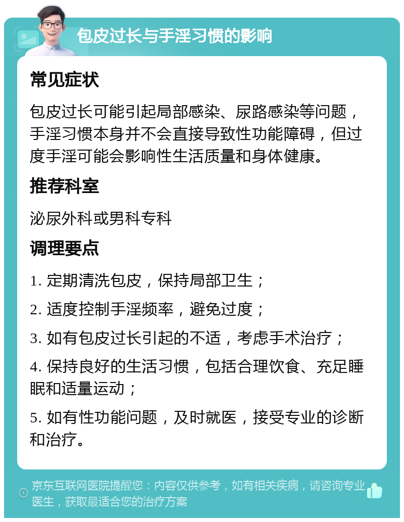 包皮过长与手淫习惯的影响 常见症状 包皮过长可能引起局部感染、尿路感染等问题，手淫习惯本身并不会直接导致性功能障碍，但过度手淫可能会影响性生活质量和身体健康。 推荐科室 泌尿外科或男科专科 调理要点 1. 定期清洗包皮，保持局部卫生； 2. 适度控制手淫频率，避免过度； 3. 如有包皮过长引起的不适，考虑手术治疗； 4. 保持良好的生活习惯，包括合理饮食、充足睡眠和适量运动； 5. 如有性功能问题，及时就医，接受专业的诊断和治疗。