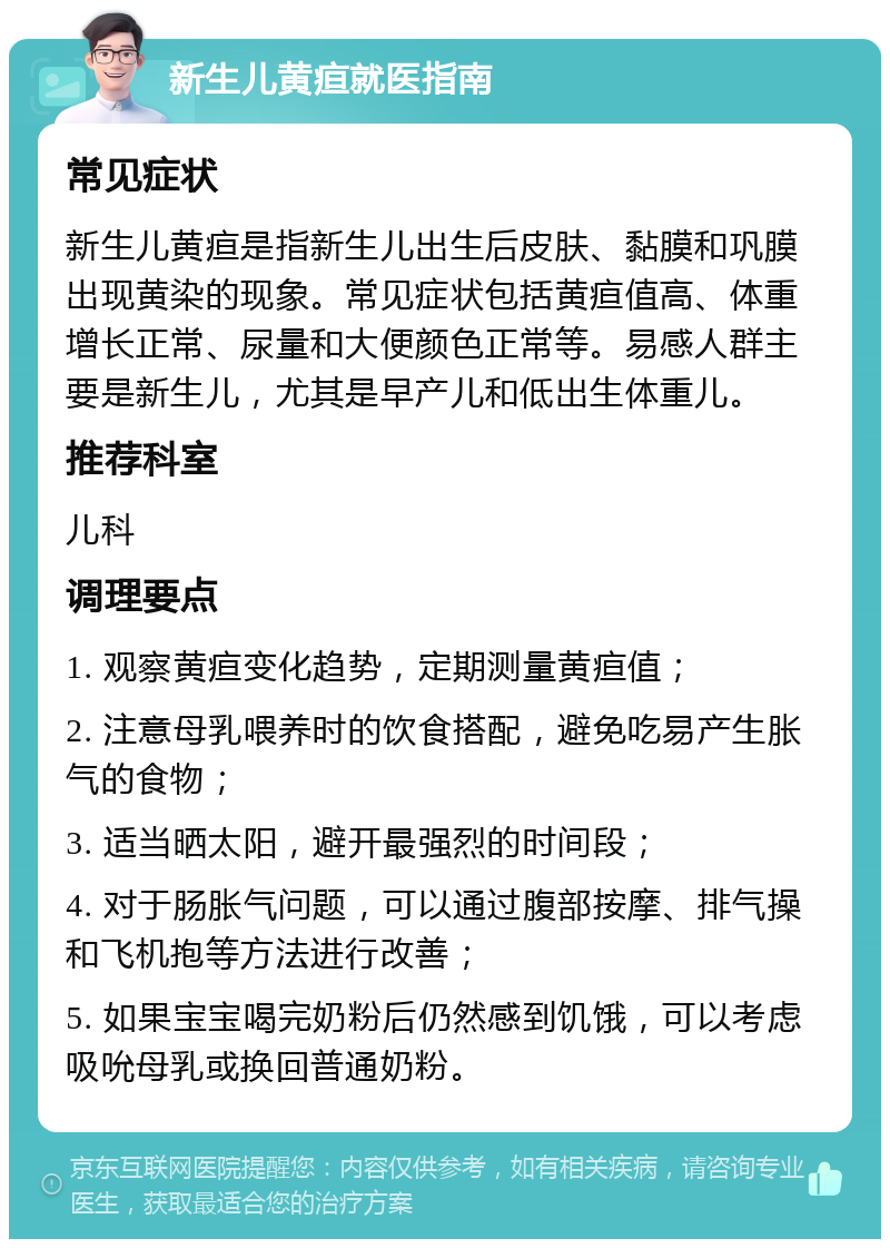 新生儿黄疸就医指南 常见症状 新生儿黄疸是指新生儿出生后皮肤、黏膜和巩膜出现黄染的现象。常见症状包括黄疸值高、体重增长正常、尿量和大便颜色正常等。易感人群主要是新生儿，尤其是早产儿和低出生体重儿。 推荐科室 儿科 调理要点 1. 观察黄疸变化趋势，定期测量黄疸值； 2. 注意母乳喂养时的饮食搭配，避免吃易产生胀气的食物； 3. 适当晒太阳，避开最强烈的时间段； 4. 对于肠胀气问题，可以通过腹部按摩、排气操和飞机抱等方法进行改善； 5. 如果宝宝喝完奶粉后仍然感到饥饿，可以考虑吸吮母乳或换回普通奶粉。