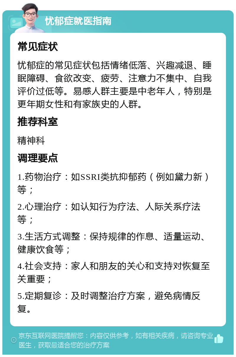 忧郁症就医指南 常见症状 忧郁症的常见症状包括情绪低落、兴趣减退、睡眠障碍、食欲改变、疲劳、注意力不集中、自我评价过低等。易感人群主要是中老年人，特别是更年期女性和有家族史的人群。 推荐科室 精神科 调理要点 1.药物治疗：如SSRI类抗抑郁药（例如黛力新）等； 2.心理治疗：如认知行为疗法、人际关系疗法等； 3.生活方式调整：保持规律的作息、适量运动、健康饮食等； 4.社会支持：家人和朋友的关心和支持对恢复至关重要； 5.定期复诊：及时调整治疗方案，避免病情反复。