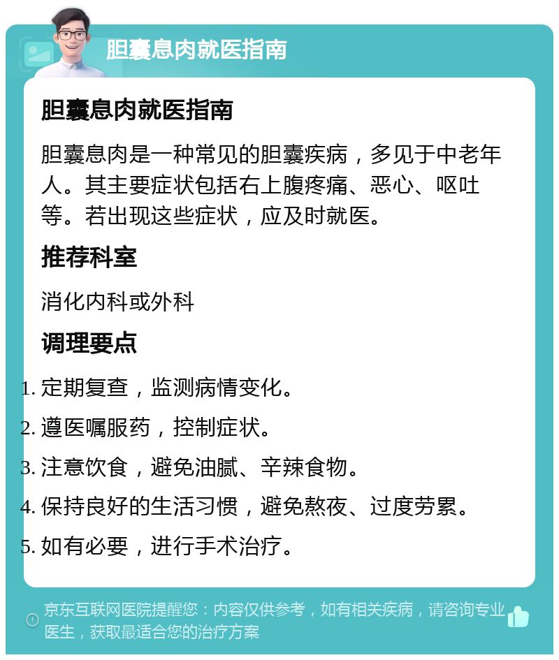 胆囊息肉就医指南 胆囊息肉就医指南 胆囊息肉是一种常见的胆囊疾病，多见于中老年人。其主要症状包括右上腹疼痛、恶心、呕吐等。若出现这些症状，应及时就医。 推荐科室 消化内科或外科 调理要点 定期复查，监测病情变化。 遵医嘱服药，控制症状。 注意饮食，避免油腻、辛辣食物。 保持良好的生活习惯，避免熬夜、过度劳累。 如有必要，进行手术治疗。