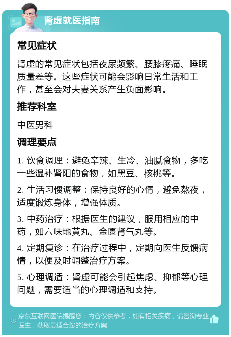 肾虚就医指南 常见症状 肾虚的常见症状包括夜尿频繁、腰膝疼痛、睡眠质量差等。这些症状可能会影响日常生活和工作，甚至会对夫妻关系产生负面影响。 推荐科室 中医男科 调理要点 1. 饮食调理：避免辛辣、生冷、油腻食物，多吃一些温补肾阳的食物，如黑豆、核桃等。 2. 生活习惯调整：保持良好的心情，避免熬夜，适度锻炼身体，增强体质。 3. 中药治疗：根据医生的建议，服用相应的中药，如六味地黄丸、金匮肾气丸等。 4. 定期复诊：在治疗过程中，定期向医生反馈病情，以便及时调整治疗方案。 5. 心理调适：肾虚可能会引起焦虑、抑郁等心理问题，需要适当的心理调适和支持。