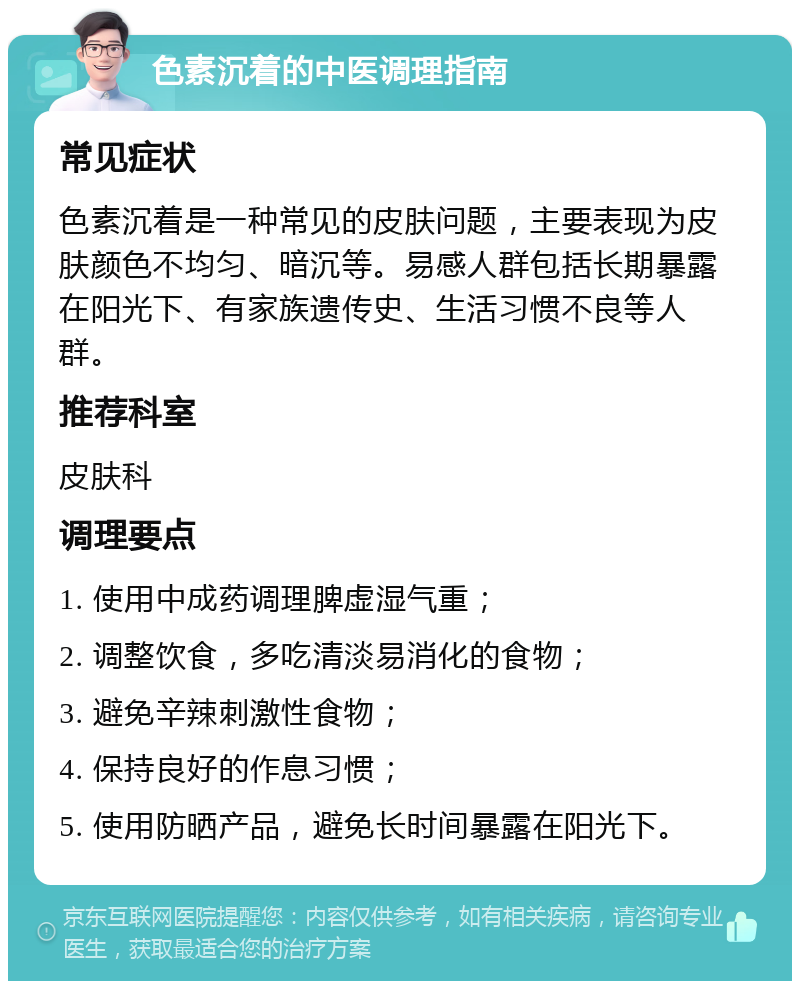 色素沉着的中医调理指南 常见症状 色素沉着是一种常见的皮肤问题，主要表现为皮肤颜色不均匀、暗沉等。易感人群包括长期暴露在阳光下、有家族遗传史、生活习惯不良等人群。 推荐科室 皮肤科 调理要点 1. 使用中成药调理脾虚湿气重； 2. 调整饮食，多吃清淡易消化的食物； 3. 避免辛辣刺激性食物； 4. 保持良好的作息习惯； 5. 使用防晒产品，避免长时间暴露在阳光下。