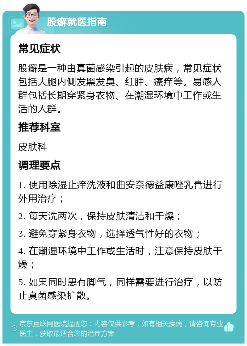 股癣就医指南 常见症状 股癣是一种由真菌感染引起的皮肤病，常见症状包括大腿内侧发黑发臭、红肿、瘙痒等。易感人群包括长期穿紧身衣物、在潮湿环境中工作或生活的人群。 推荐科室 皮肤科 调理要点 1. 使用除湿止痒洗液和曲安奈德益康唑乳膏进行外用治疗； 2. 每天洗两次，保持皮肤清洁和干燥； 3. 避免穿紧身衣物，选择透气性好的衣物； 4. 在潮湿环境中工作或生活时，注意保持皮肤干燥； 5. 如果同时患有脚气，同样需要进行治疗，以防止真菌感染扩散。