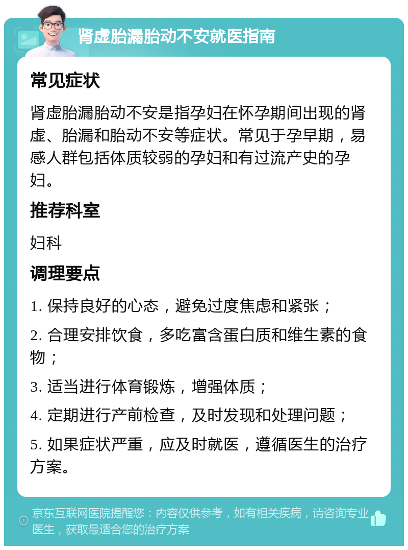 肾虚胎漏胎动不安就医指南 常见症状 肾虚胎漏胎动不安是指孕妇在怀孕期间出现的肾虚、胎漏和胎动不安等症状。常见于孕早期，易感人群包括体质较弱的孕妇和有过流产史的孕妇。 推荐科室 妇科 调理要点 1. 保持良好的心态，避免过度焦虑和紧张； 2. 合理安排饮食，多吃富含蛋白质和维生素的食物； 3. 适当进行体育锻炼，增强体质； 4. 定期进行产前检查，及时发现和处理问题； 5. 如果症状严重，应及时就医，遵循医生的治疗方案。